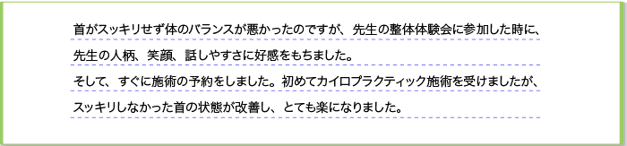 首がスッキリせず、体のバランスが悪かったのですが、先生の整体体験会に参加した時に先生の人柄、笑顔、話しやすさに好感をもちました。そして、すぐに施術の予約をしました。初めてのカイロプラクティック施術を受けましたが、スッキリしなかった首の状態が改善しとても楽になりました。