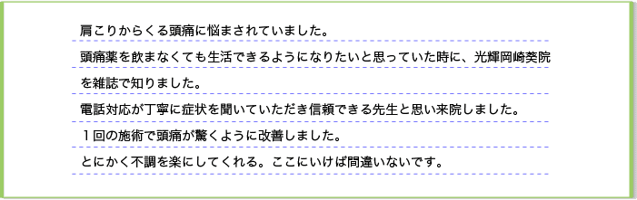 肩こりからくる頭痛に悩まされていました。頭痛薬を飲まなくても生活できるようになりたいと思っていた時に、光輝岡崎葵院を雑誌で知りました。電話した時の対応が丁寧に症状を聞いていただき、信頼できる先生と思い来院しました。一回の施術で頭痛が驚くように改善しました。とにかく、不調を楽にしてくれる。ここにいけば間違いないです。